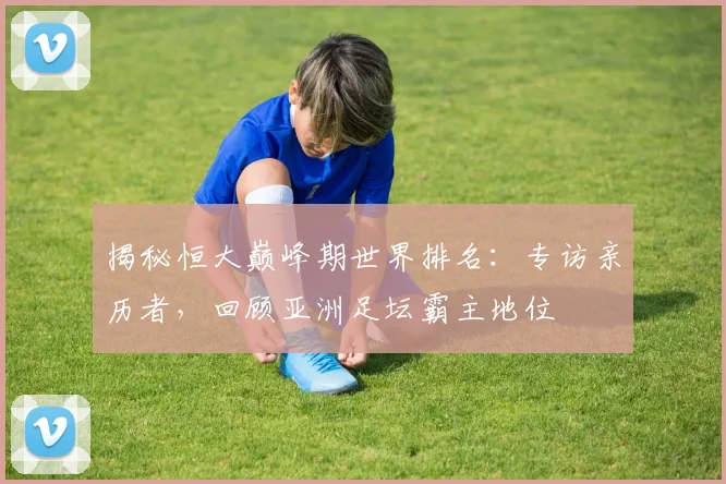 揭秘恒大巅峰期世界排名：专访亲历者，回顾亚洲足坛霸主地位